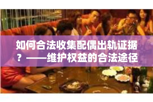 如何合法收集配偶出轨证据？——维护权益的合法途径
