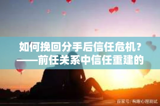 如何挽回分手后信任危机？——前任关系中信任重建的实用指南