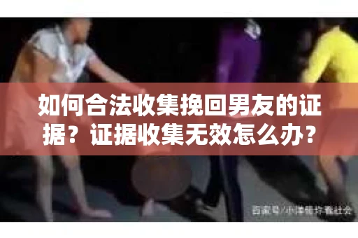 如何合法收集挽回男友的证据？证据收集无效怎么办？