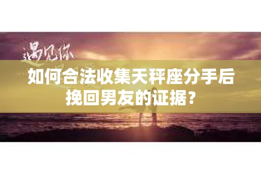 如何合法收集天秤座分手后挽回男友的证据？