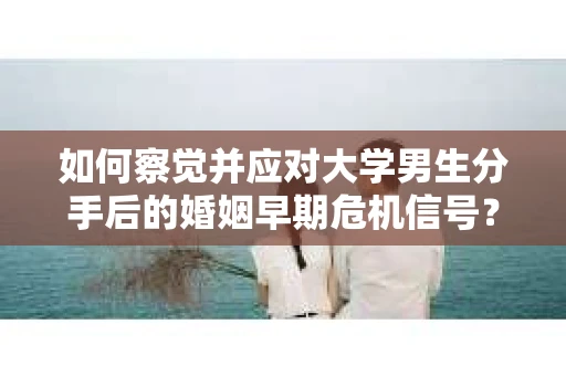 如何察觉并应对大学男生分手后的婚姻早期危机信号？