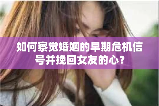 如何察觉婚姻的早期危机信号并挽回女友的心？