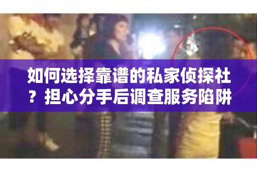 如何选择靠谱的私家侦探社？担心分手后调查服务陷阱怎么办？