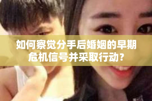 如何察觉分手后婚姻的早期危机信号并采取行动？