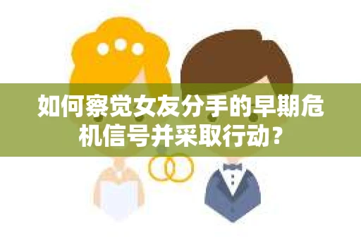 如何察觉女友分手的早期危机信号并采取行动？
