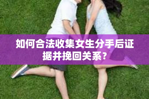如何合法收集女生分手后证据并挽回关系？