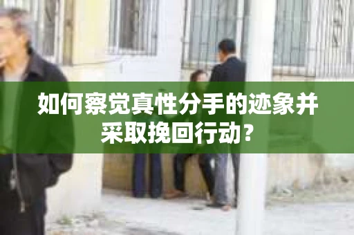 如何察觉真性分手的迹象并采取挽回行动？