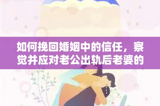 如何挽回婚姻中的信任，察觉并应对老公出轨后老婆的危机信号