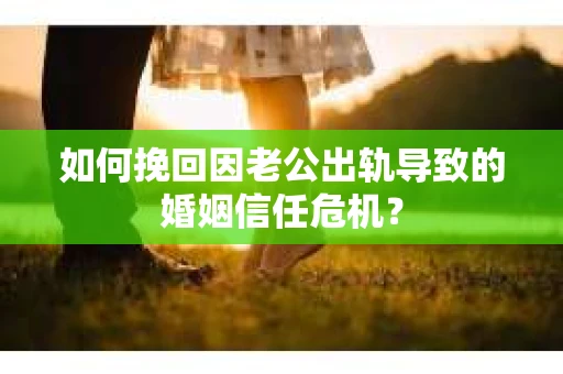 如何挽回因老公出轨导致的婚姻信任危机？