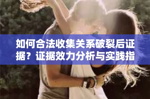 如何合法收集关系破裂后证据？证据效力分析与实践指南
