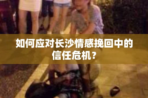 如何应对长沙情感挽回中的信任危机？