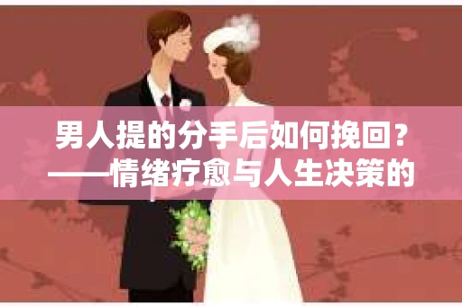 男人提的分手后如何挽回?——情绪疗愈与人生决策的干货指南 男人提的分手后如何挽回?——情绪疗愈与人生决策的干货指南