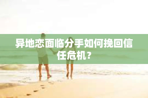 异地恋面临分手如何挽回信任危机？