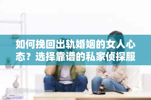 如何挽回出轨婚姻的女人心态？选择靠谱的私家侦探服务指南