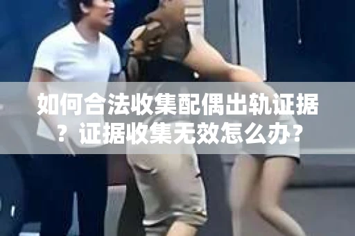 如何合法收集配偶出轨证据？证据收集无效怎么办？
