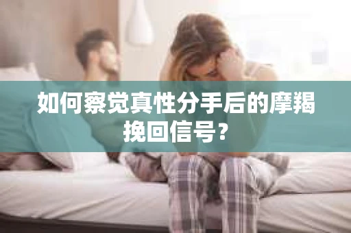 如何察觉真性分手后的摩羯挽回信号？