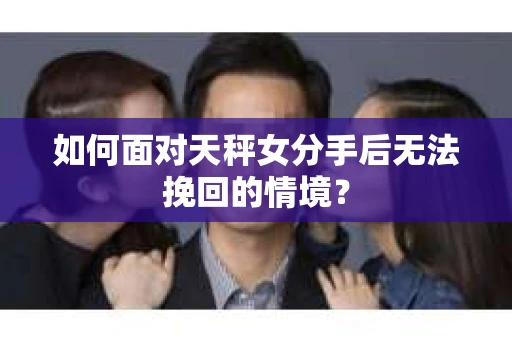 如何面对天秤女分手后无法挽回的情境？