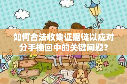 如何合法收集证据链以应对分手挽回中的关键问题？