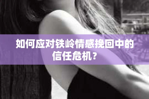 如何应对铁岭情感挽回中的信任危机? 如何应对铁岭情感挽回中的信任危机?
