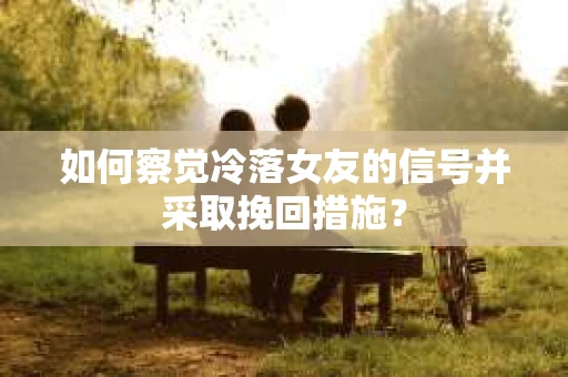 如何察觉冷落女友的信号并采取挽回措施？
