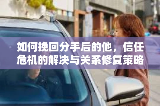 如何挽回分手后的他,信任危机的解决与关系修复策略 如何挽回分手后的他,信任危机的解决与关系修复策略