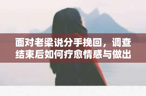 面对老梁说分手挽回，调查结束后如何疗愈情感与做出人生决策？