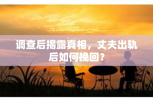 调查后揭露真相，丈夫出轨后如何挽回？