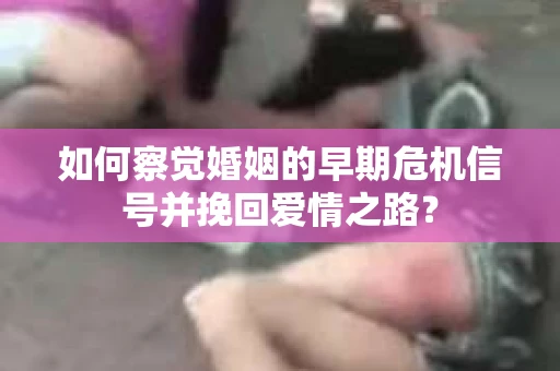 如何察觉婚姻的早期危机信号并挽回爱情之路？
