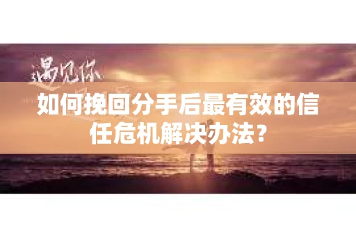 如何挽回分手后最有效的信任危机解决办法？