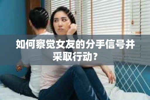 如何察觉女友的分手信号并采取行动？