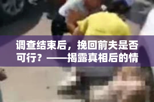 调查结束后，挽回前夫是否可行？——揭露真相后的情感疗愈与人生决策