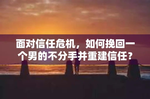 面对信任危机，如何挽回一个男的不分手并重建信任？