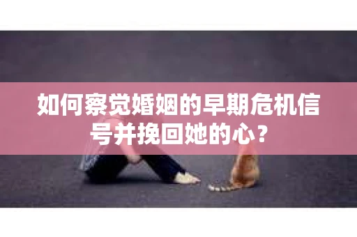 如何察觉婚姻的早期危机信号并挽回她的心？