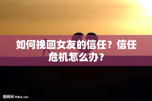 如何挽回女友的信任？信任危机怎么办？