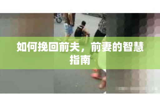 如何挽回前夫，前妻的智慧指南