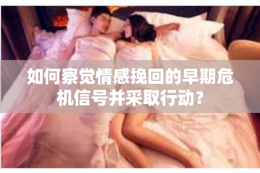 如何察觉情感挽回的早期危机信号并采取行动？