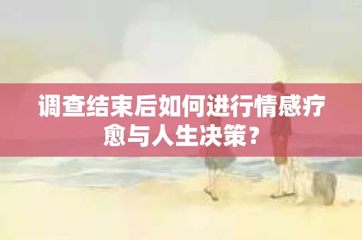 调查结束后如何进行情感疗愈与人生决策？
