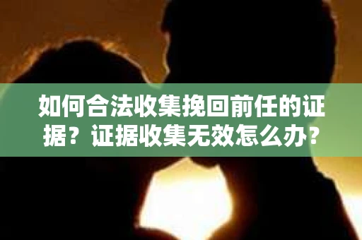 如何合法收集挽回前任的证据？证据收集无效怎么办？