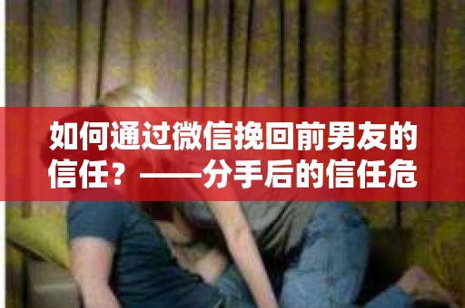 如何通过微信挽回前男友的信任？——分手后的信任危机解决方案
