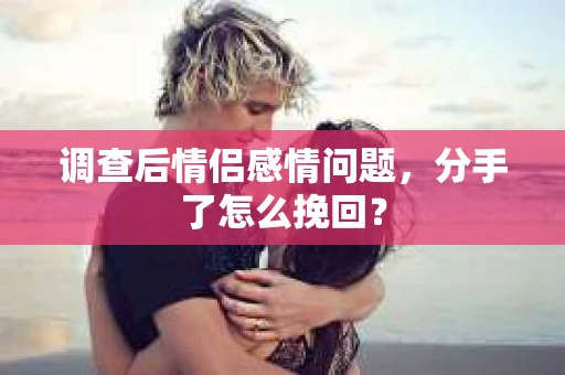 调查后情侣感情问题，分手了怎么挽回？