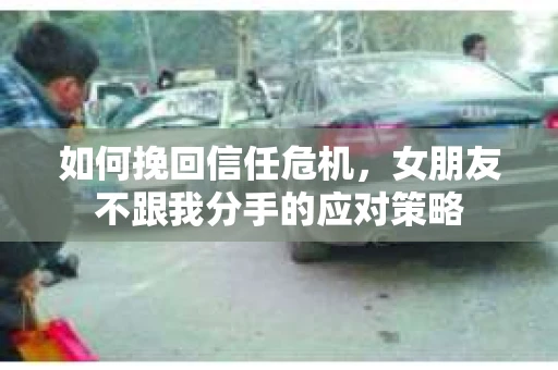 如何挽回信任危机，女朋友不跟我分手的应对策略